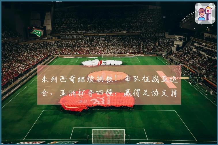 米利西奇继续执教！率队征战亚运会，亚洲杯夺四强，赢得足协支持