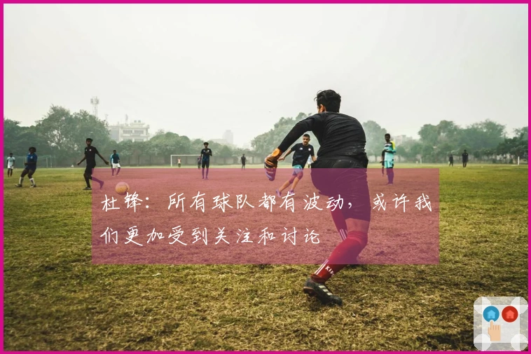杜锋：所有球队都有波动，或许我们更加受到关注和讨论