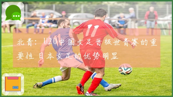 北青：U20中国女足晋级世青赛的重要性 日本女足的优势明显