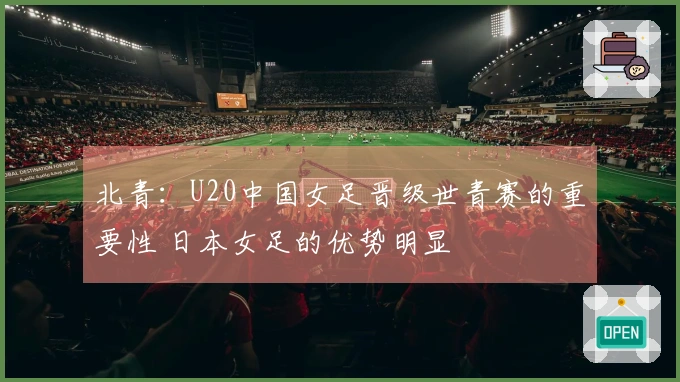 北青：U20中国女足晋级世青赛的重要性 日本女足的优势明显