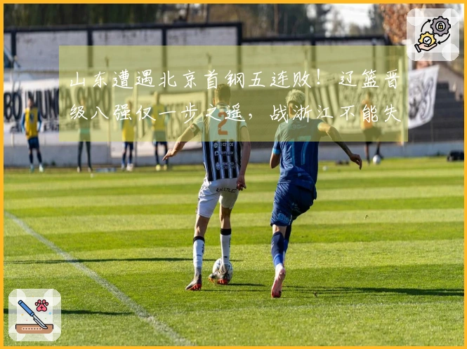 山东遭遇北京首钢五连败！辽篮晋级八强仅一步之遥，战浙江不能失利