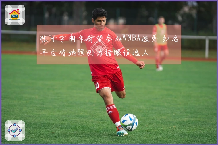 张子宇明年有望参加WNBA选秀 知名平台将她预测为榜眼候选人