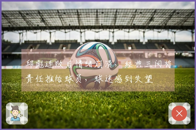 邱彪连败后情绪崩溃，经典三问将责任推给球员，球迷感到失望