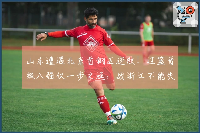 山东遭遇北京首钢五连败！辽篮晋级八强仅一步之遥，战浙江不能失利