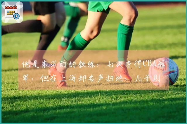 他是朱芳雨的教练，七次夺得CBA冠军，但在上海却名声扫地，儿子则令他自豪