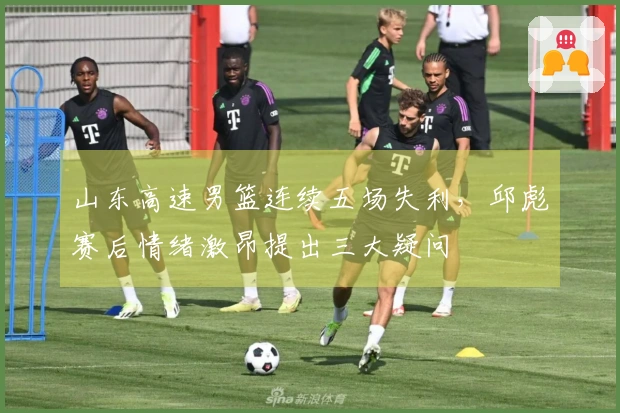 山东高速男篮连续五场失利，邱彪赛后情绪激昂提出三大疑问