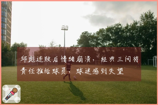 邱彪连败后情绪崩溃，经典三问将责任推给球员，球迷感到失望